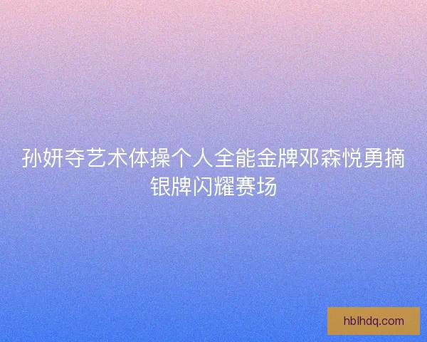 孙妍夺艺术体操个人全能金牌邓森悦勇摘银牌闪耀赛场 孙妍夺艺术体操个人全能金牌邓森悦勇摘银牌闪耀赛场
