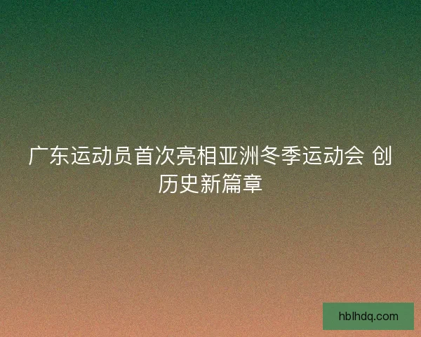 广东运动员首次亮相亚洲冬季运动会 创历史新篇章