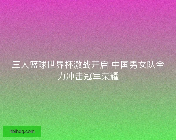 三人篮球世界杯激战开启 中国男女队全力冲击冠军荣耀