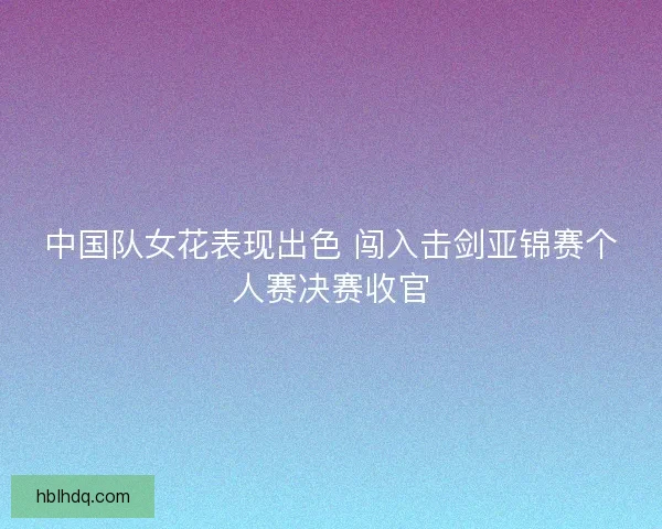 中国队女花表现出色 闯入击剑亚锦赛个人赛决赛收官