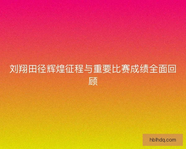 刘翔田径辉煌征程与重要比赛成绩全面回顾