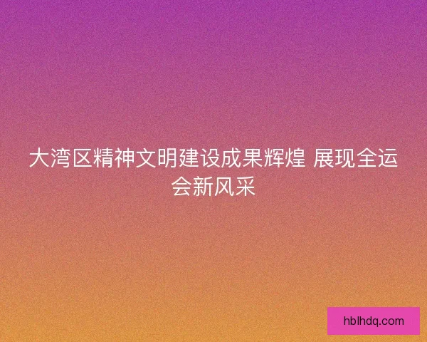 大湾区精神文明建设成果辉煌 展现全运会新风采