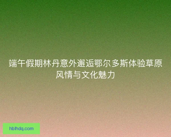 端午假期林丹意外邂逅鄂尔多斯体验草原风情与文化魅力